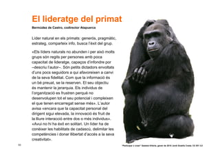 El lideratge del primat
     Bermúdez de Castro, codirector Atapuerca


     Líder natural en els primats: generós, pragmàtic,
     estrateg, comparteix info, busca l’èxit del grup.

     «Els líders naturals no abunden i per això molts
     grups són regits per persones amb poca
     capacitat de lideratge, capaços d’infondre por
     –descriu l’autor–. Són petits dictadors envoltats
     d’uns pocs seguidors a qui afavoreixen a canvi
     de la seva fidelitat. Com que la informació és
     un bé preuat, se la reserven. El seu objectiu
     és mantenir la jerarquia. Els individus de
     l’organització es frustren perquè no
     desenvolupen tot el seu potencial i compleixen
     el que tenen encarregat sense més». L’autor
     avisa «encara que la capacitat personal del
     dirigent sigui elevada, la innovació és fruit de
     la lliure interacció entre dos o més individus».
     «Avui no hi ha èxit en solitari. Un líder ha de
     conèixer les habilitats de cadascú, delimitar les
     competències i donar llibertat d’accés a la seva
     creativitat».
53                                                       “Participar x crear” Gasteiz-Vitòria, gener de 2010 Jordi Graells Costa. CC BY 3.0
 
