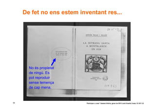 De fet no ens estem inventant res...




       No és propietat
       de ningú. Es
       pot reproduir
       sense temença
       de cap mena.



56                          “Participar x crear” Gasteiz-Vitòria, gener de 2010 Jordi Graells Costa. CC BY 3.0
 