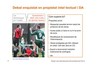 Debat enquistat en propietat intel·lectual i DA

      Les                                         Coneixement =
                                                                    Com superar-lo?
      descàrregues                             obert, com a actiu
      són il·legals                           per generar riquesa   Propostes acció:

                                                                    - Respectar possible termini reduït de
                                                                      protecció de les obres.

                                                                    - Accés públic a l’obra si no hi ha ànim
                                                                      de lucre.

                                                                    - Reutilització de coneixement de
                                                                      l’Administració.

                                                                    - Obres protegides per DA i difoses
                                                                      en obert. Cal citar obra en CC.

                                                                    - Suport a reconversió indústria
                                                                      tradicional de continguts.

                                                                    - etc.
     30173-ni_web © MarkHaertl. CC BY-NC-SA 2.0

57                                                                    “Participar x crear” Gasteiz-Vitòria, gener de 2010 Jordi Graells Costa. CC BY 3.0
 