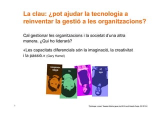 La clau: ¿pot ajudar la tecnologia a
    reinventar la gestió a les organitzacions?

    Cal gestionar les organitzacions i la societat d’una altra
    manera. ¿Qui ho liderarà?

    «Les capacitats diferencials són la imaginació, la creativitat
    i la passió.» (Gary Hamel)

                   vosaltres        nosaltre
                    elles                   s                  jo
                               tu
                                                              ells




7                                               “Participar x crear” Gasteiz-Vitòria, gener de 2010 Jordi Graells Costa. CC BY 3.0
 