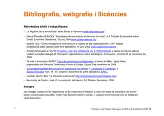 Bibliografia, webgrafia i llicències
     Referències biblio i webgràfiques:
     - La alquimia de la innovación i altres llibres d’Infonomia www.infonomia.com

     - Marcel Planellas (ESADE). “Estrategias de crecimiento en tiempos de crisis”, a II Trobada Empresarial sobre
       Gestió Excel·lent. Barcelona, 19 juny 2008 www.clubexcelencia.org
     - Ignacio Ruiz. “Cómo incorporar la innovació en la cultura de las organizaciones”, a II Trobada
       Empresarial sobre Gestió Excel·lent. Barcelona, 19 juny 2008 www.clubexcelencia.org
     - 4t matí d’innovació a l’EAPC Innovació: una visió estratègica per a l'Administració, a càrrec de Xavier Marcet
       Gisbert, conseller delegat d'LTCproject i especialista en plans estratègics i d'innovació. Dimarts 25 de novembre de
       2008
     - 7è matí d’innovació a l’EAPC Cap a la governança col·laborativa, a càrrec de Marc López Plana,
       organitzador del Personal Democracy Forum a Europa. Dijous 5 de novembre de 2009
     - ‘La coresponsabilitat dels usuaris en la prestació de serveis’ i ‘L’avaluació a Catalunya’ a
       Escola Innovació núm. 14 i 15, octubre i desembre de 2009. Barcelona, EAPC.
     - Gonzalo Martín. Bloc “La industria audiovisual” http://industriaaudiovisual.blogspot.com.
     - Bermúdez de Castro, José M. La evolución del talento. Ed. Debate. Barcelona, 2009.

     Imatges
     Les imatges usades en les diapositives de la presentació Participar x crear són totes de Wikipedia, de domini
     públic o llicenciades sota GNU (GNU Free Documentation License) o Creative Commons tal com es detalla en
     cada diapositiva.



77                                                                     “Participar x crear” Gasteiz-Vitòria, gener de 2010 Jordi Graells Costa. CC BY 3.0
 