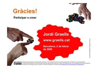 Gràcies!
     Participar x crear




                                                               Jordi Graells




                                                                                                                                                                                  Joc-Tantrix_fons-transparen © jordigraells. CC BY 2.0
                                                               www.graells.cat
                                                               Barcelona, 2 de febrer
                                                               de 2009




           Aquesta obra està subjecta a una llicència Reconeixement 3.0 de Creative Commons. Se'n permet la reproducció, la distribució, la comunicació pública
           i la transformació per generar una obra derivada, sense cap restricció sempre que se'n citi l’autor (Jordi Graells Costa) i no es contradigui amb la llicència específica
78         que pugui tenir una imatge i que és la que preval. La llicència completa es pot consultar a http://creativecommons.org/licenses/by/3.0/es/legalcode.ca .Innovación
                                                                                CC BY Jordi Graells ‘Innovación pública y trabajo colaborativo’. Jornada de
                                                                                                       Colaborativa en Osakidetza. Bilbo, 22.04.2009
 