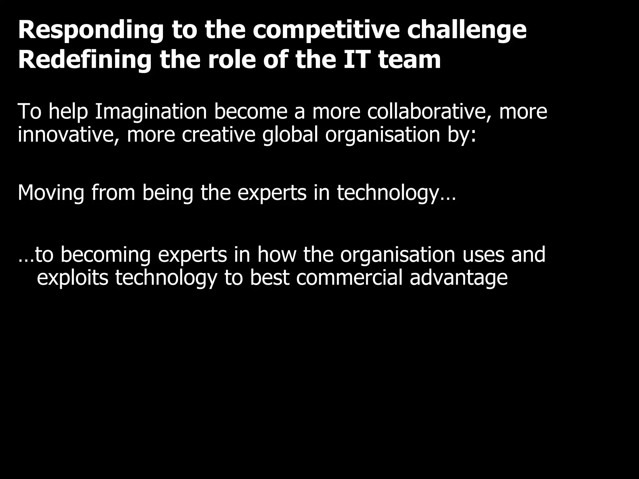 Responding to the competitive challenge Redefining the role of the IT team To help Imagination become a more collaborative, more innovative, more creative global organisation by: Moving from being the experts in technology… … to becoming experts in how the organisation uses and exploits technology to best commercial advantage 
