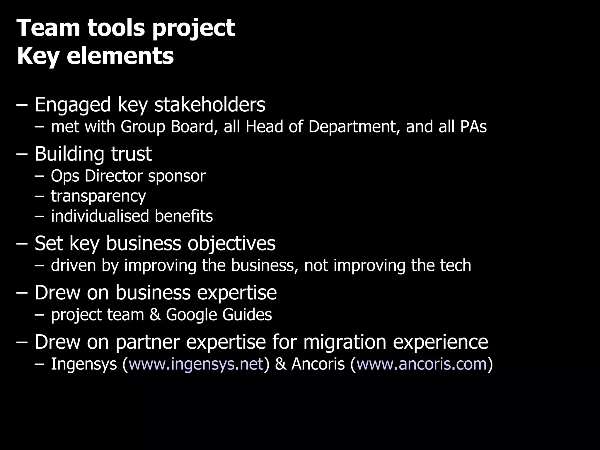 Team tools project Key elements Engaged key stakeholders met with Group Board, all Head of Department, and all PAs Building trust Ops Director sponsor transparency individualised benefits Set key business objectives driven by improving the business, not improving the tech Drew on business expertise project team & Google Guides Drew on partner expertise for migration experience Ingensys ( www.ingensys.net ) & Ancoris ( www.ancoris.com )  