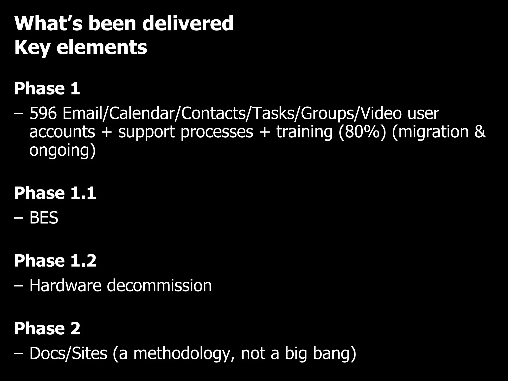 What’s been delivered Key elements Phase 1 596 Email/Calendar/Contacts/Tasks/Groups/Video user accounts + support processes + training (80%) (migration & ongoing) Phase 1.1  BES Phase 1.2  Hardware decommission Phase 2 Docs/Sites (a methodology, not a big bang) 