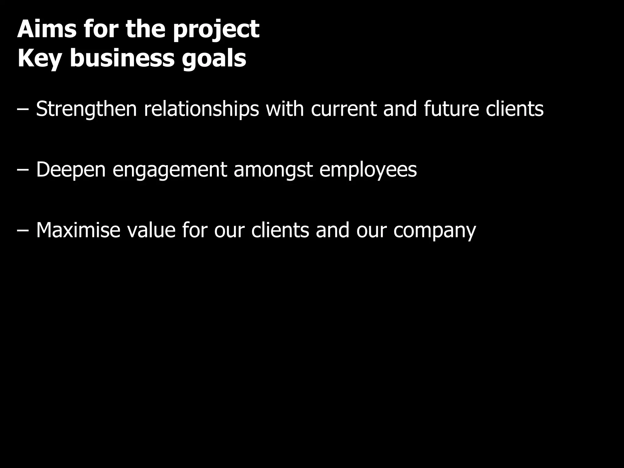 Aims for the project Key business goals Strengthen relationships with current and future clients Deepen engagement amongst employees Maximise value for our clients and our company 
