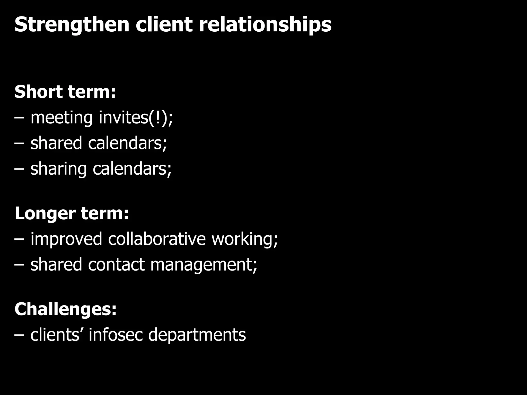 Strengthen client relationships Short term: meeting invites(!);  shared calendars;  sharing calendars;  Longer term: improved collaborative working;  shared contact management;  Challenges: clients’ infosec departments 
