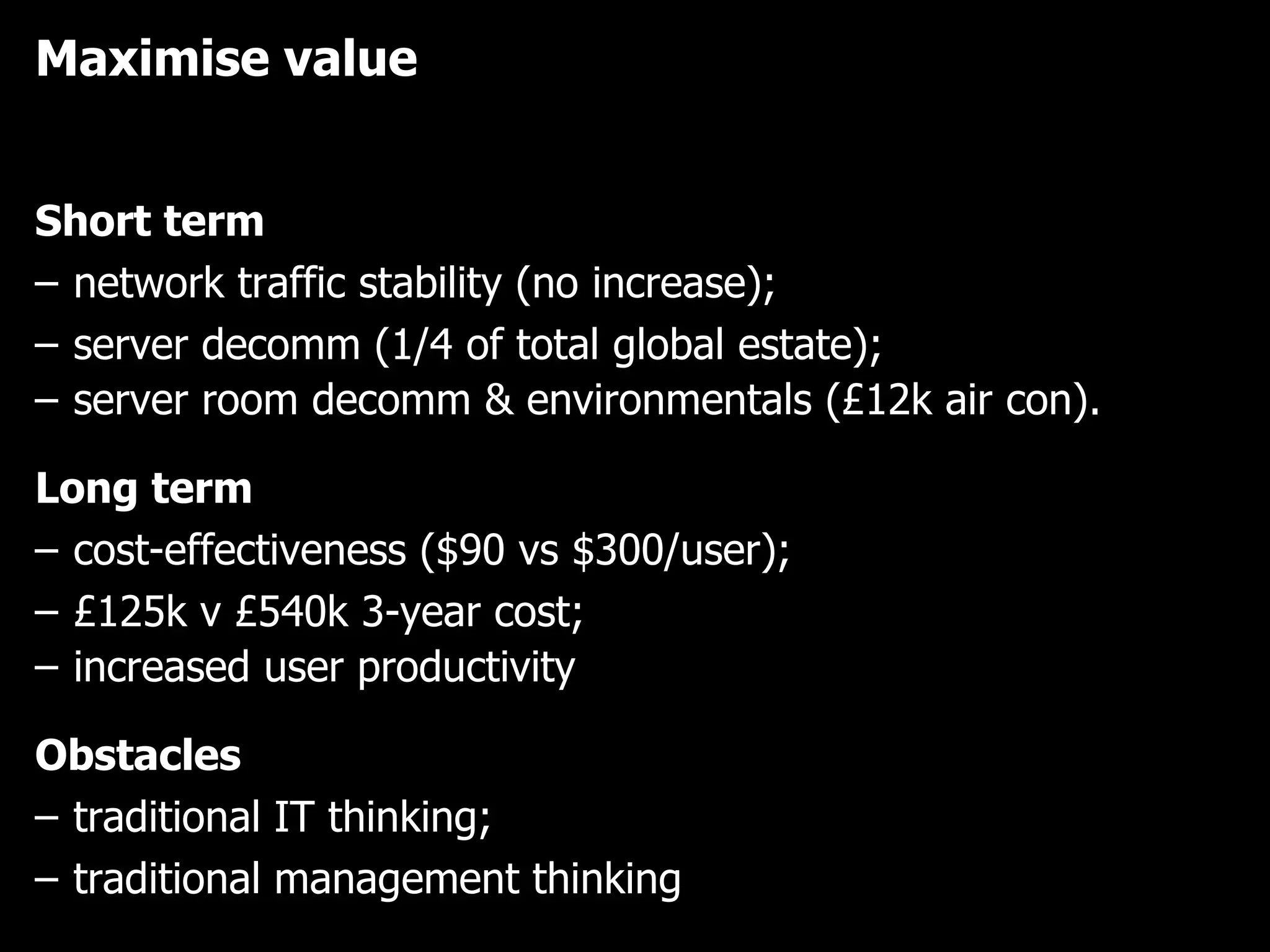 Maximise value Short term network traffic stability (no increase);  server decomm (1/4 of total global estate);  server room decomm & environmentals (£12k air con).   Long term cost-effectiveness ($90 vs $300/user);  £125k v £540k 3-year cost; increased user productivity   Obstacles traditional IT thinking;  traditional management thinking 