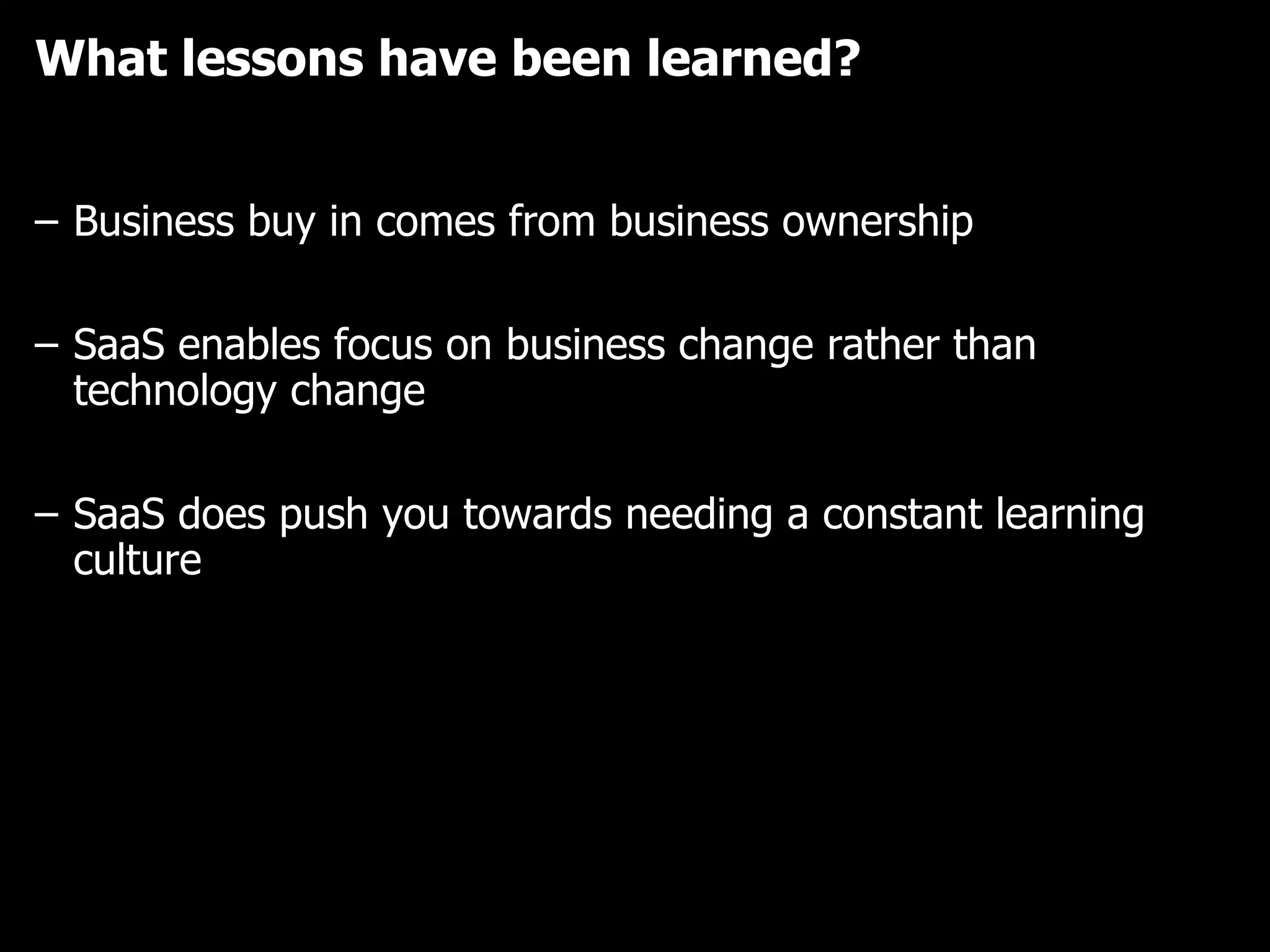 What lessons have been learned? Business buy in comes from business ownership SaaS enables focus on business change rather than technology change SaaS does push you towards needing a constant learning culture 