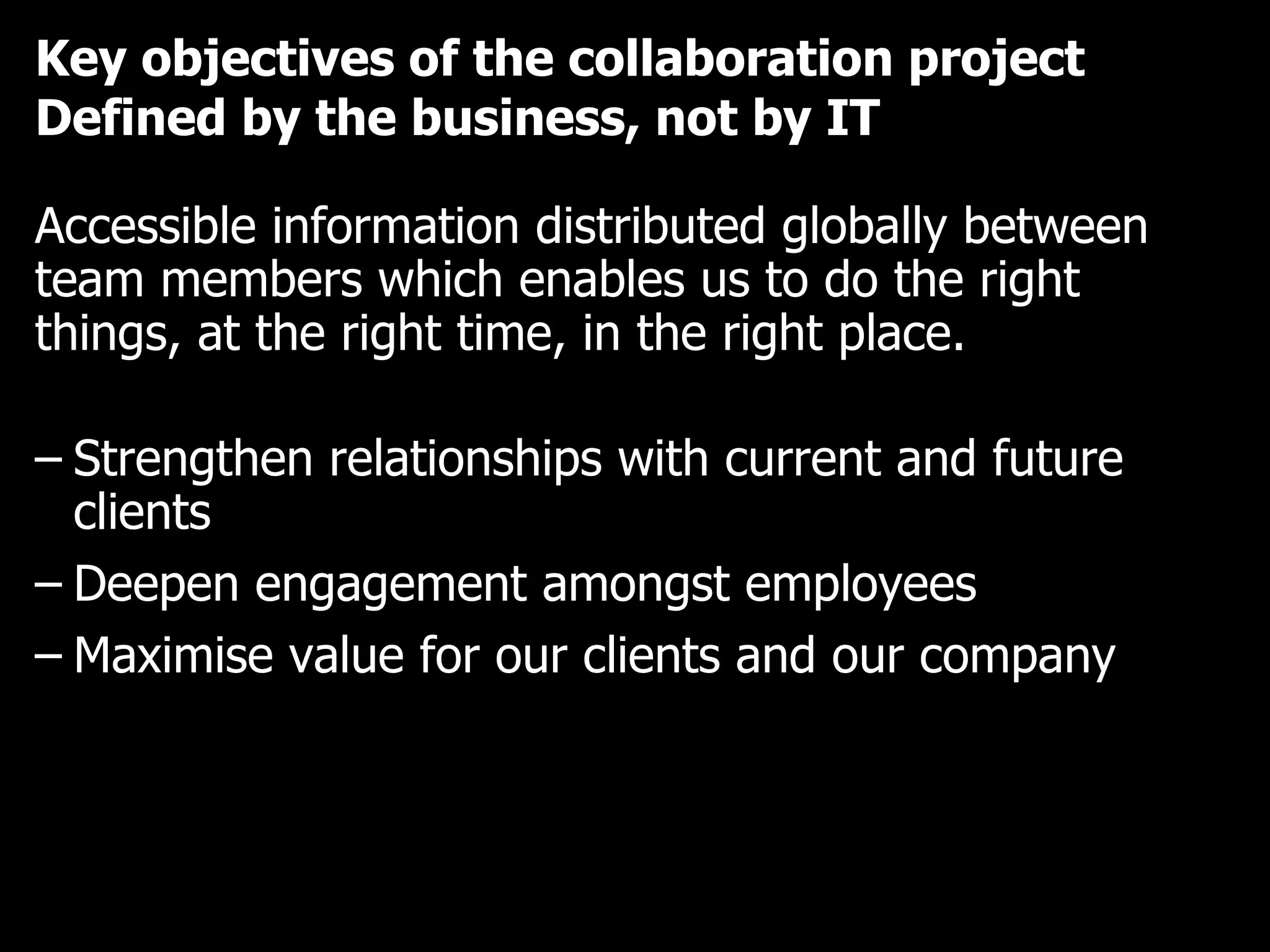 Key objectives of the collaboration project Defined by the business, not by IT Accessible information distributed globally between team members which enables us to do the right things, at the right time, in the right place. Strengthen relationships with current and future clients Deepen engagement amongst employees Maximise value for our clients and our company 