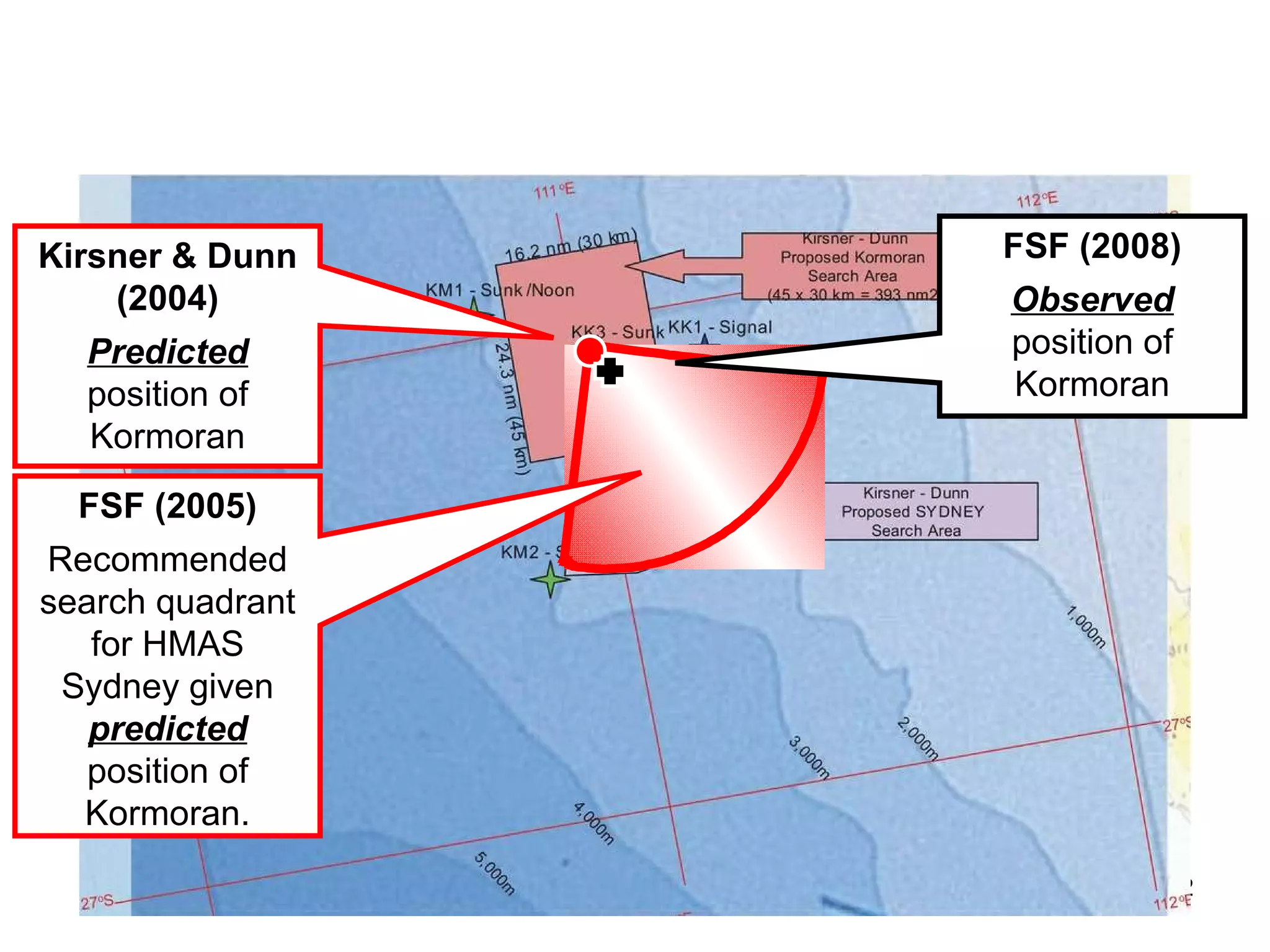 Precedent Independent review and precedent are the most important principles in scientific discovery.  The position identified for  Kormoran  by Kirsner and Dunn in 2004 was correct, to within “spitting distance”, as  FSF  Director Keith Rowe put it in an email to the authors in 2008. The arguments and recommendations were provided on a  pro bono  basis to the  FSF   and Mearns in 2004. They were reviewed by Mearns in that year, and by the  FSF  and Mearns in 2005.  Mearns provided extensive criticism of Kirsner and Dunn’s (2004) analysis, however the solution was adopted and used by the  FSF  in presentations and submissions to the Commonwealth, the states, the RAN and corporate and private donors in 2005, 2006 and early 2007.  In 2008, as the  MV Geosounder  departed Geraldton, Mearns produced a search box that included  Kormoran .  