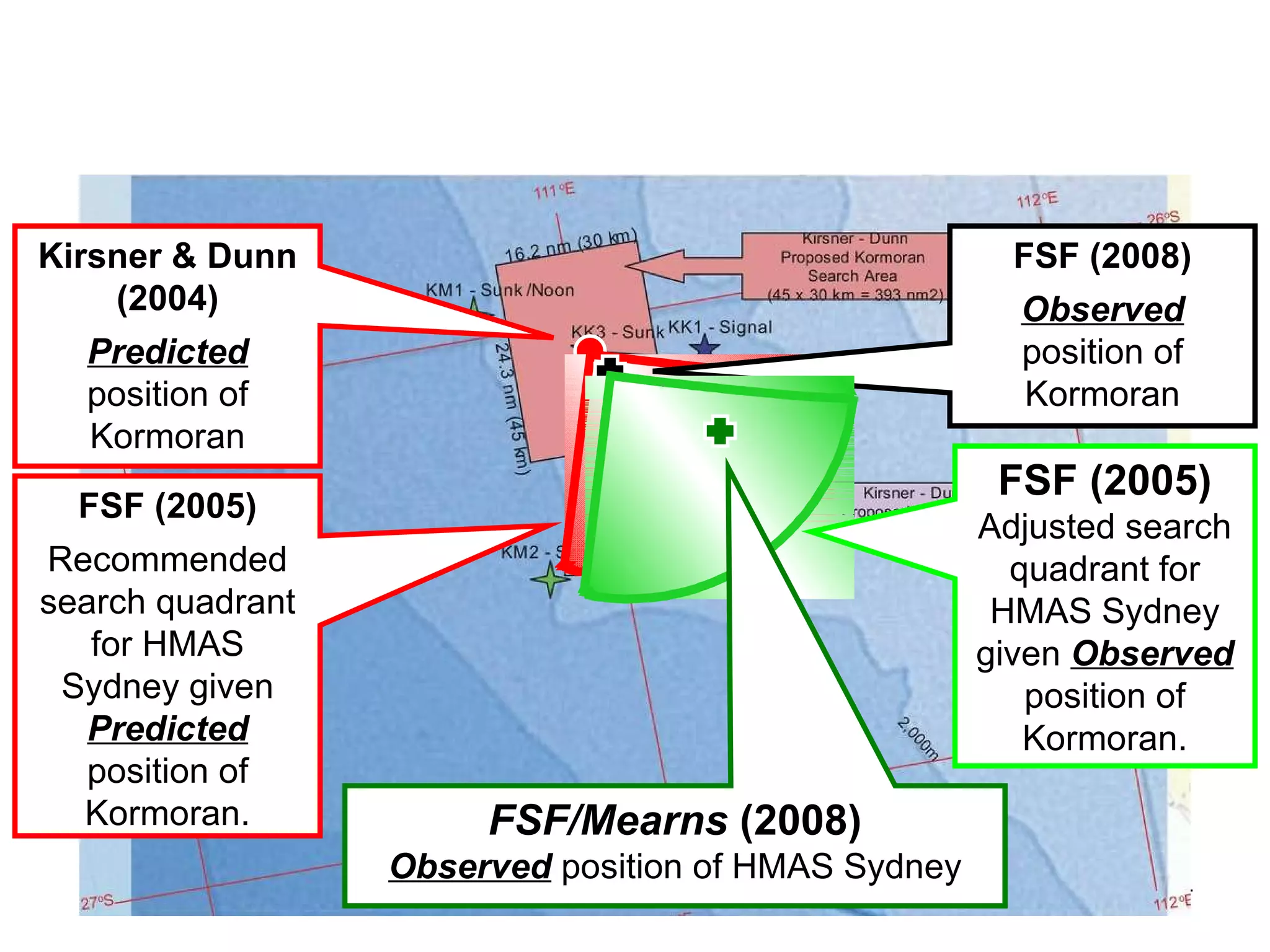 The  Royal Australian Navy  (1941) It is evident that the Search and Rescue operations co-ordinated by the RAN in 1941 focused on the right general area The major search boxes involving RAAF Hudson aircraft were centred on the approximate location of the wreck of  Kormoran  (See Olson, 2000 for maps of the RAAF search areas).  It is also clear that the interviews and interrogations conducted by the RAN after the disaster elicited generally reliable information about the location of the battle, and about the distance between the ships at the outset and the end of the engagement.  The Kormoran database includes many errors, but no more than could be expected given the delay – seven to 21 days after the battle – and the language and recording conditions that the RAN personnel were operating under.  The  search definition  and  knowledge elicitation  or ‘interrogation’ teams activated by the RAN in 1941 deserve recognition for a job well done. 