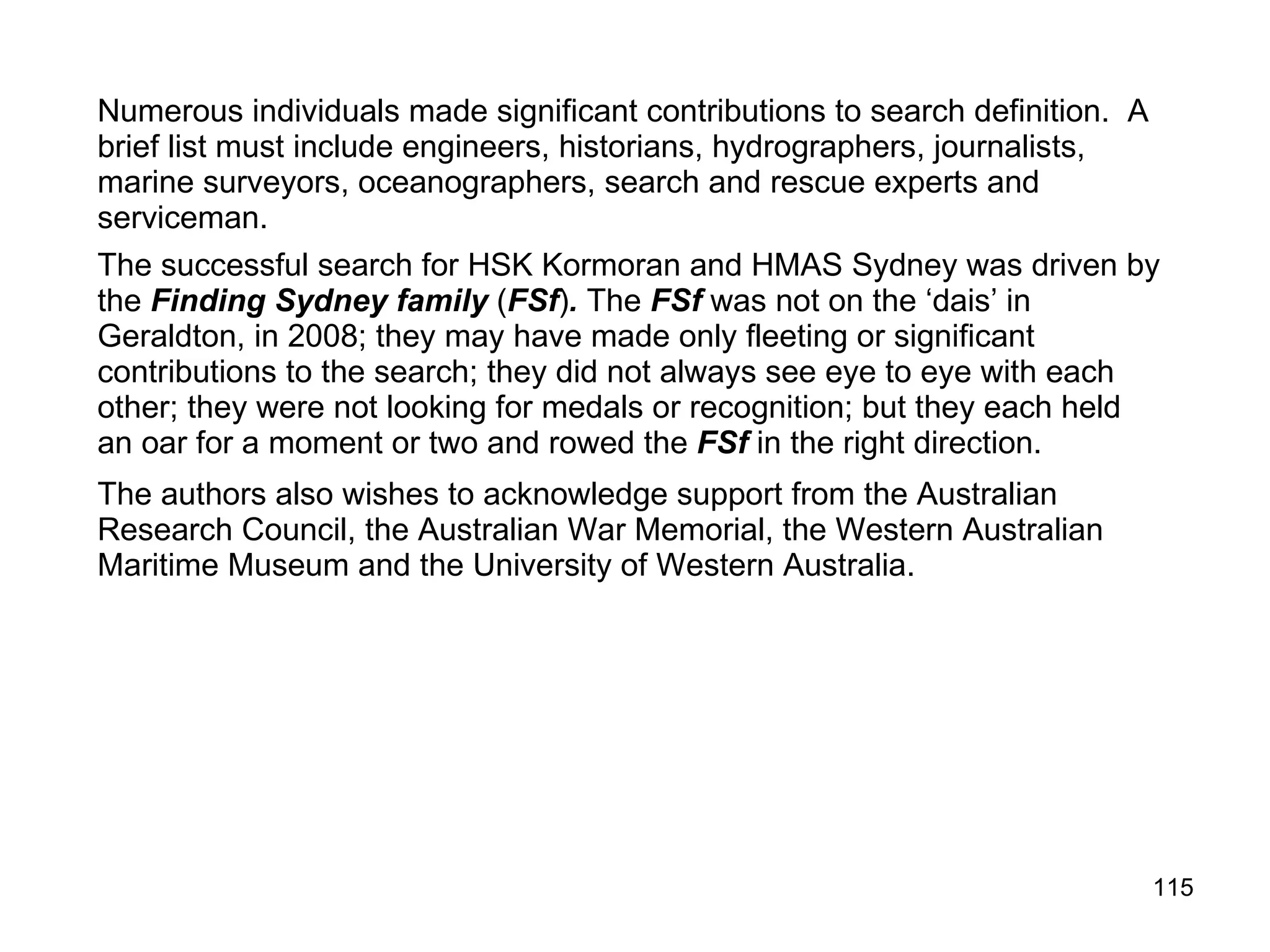 Hughes, A.J. (1991). A possible solution based on modern SAR Planning Techniques. In M. McCarthy., & K. Kirsner (compilers). The HMAS Sydney Forum. Department of Maritime Archaeology, Western Australia Maritime Museum Report #52. Hughes, S. (2001). Locating HMAS Sydney and HSK Kormoran by Computer Generated Net Water Movement System. Submission to HMAS Sydney Wreck Location Seminar, Fremantle, 2001. Johnstone, Crouch, Cowan, & O'Driscoll (2003) Kirsner, K. (1991). HSK "Kormoran" versus HMAS “Sydney” - Converging operations in historical analysis. In M. McCarthy, & K. Kirsner (compilers). The HMAS Sydney Forum. Department of Maritime Archaeology, Western Australia Maritime Museum Report #52. Kirsner, K. (1992). The search for HSK Kormoran and HMAS Sydney: A Preliminary Analysis based on SAR Procedures. The Great Circle: Journal of the Australian Association of Maritime History, 14, 88-104. Kirsner, K. (1992). HSK Kormoran versus HMAS Sydney: The 20th Century Maritime Mystery. In R. Gardiner (Ed.). Warship 1992. Conway Maritime Press. London Kirsner, K. & Hughes, S. (1993). HMAS Sydney and HSK Kormoran: Possible and Probable Search Areas. WA Maritime Museum Report #71. Kirsner, K. (1997, February). The Longest Search. Paper presented to the 55th Anniversary Forum of the loss of HMAS Sydney. Kirsner, K. (1997, September). Organizational memory and ‘the war of the ghosts’: The archival search for the location of HMAS Sydney. Paper presented to the 17th International Conference of the Australian Institute for Maritime Archaeology: The Maritime Archaeology of Long Distance Voyaging; Iron and Steam Shipwrecks, Western Australian Maritime Museum. 