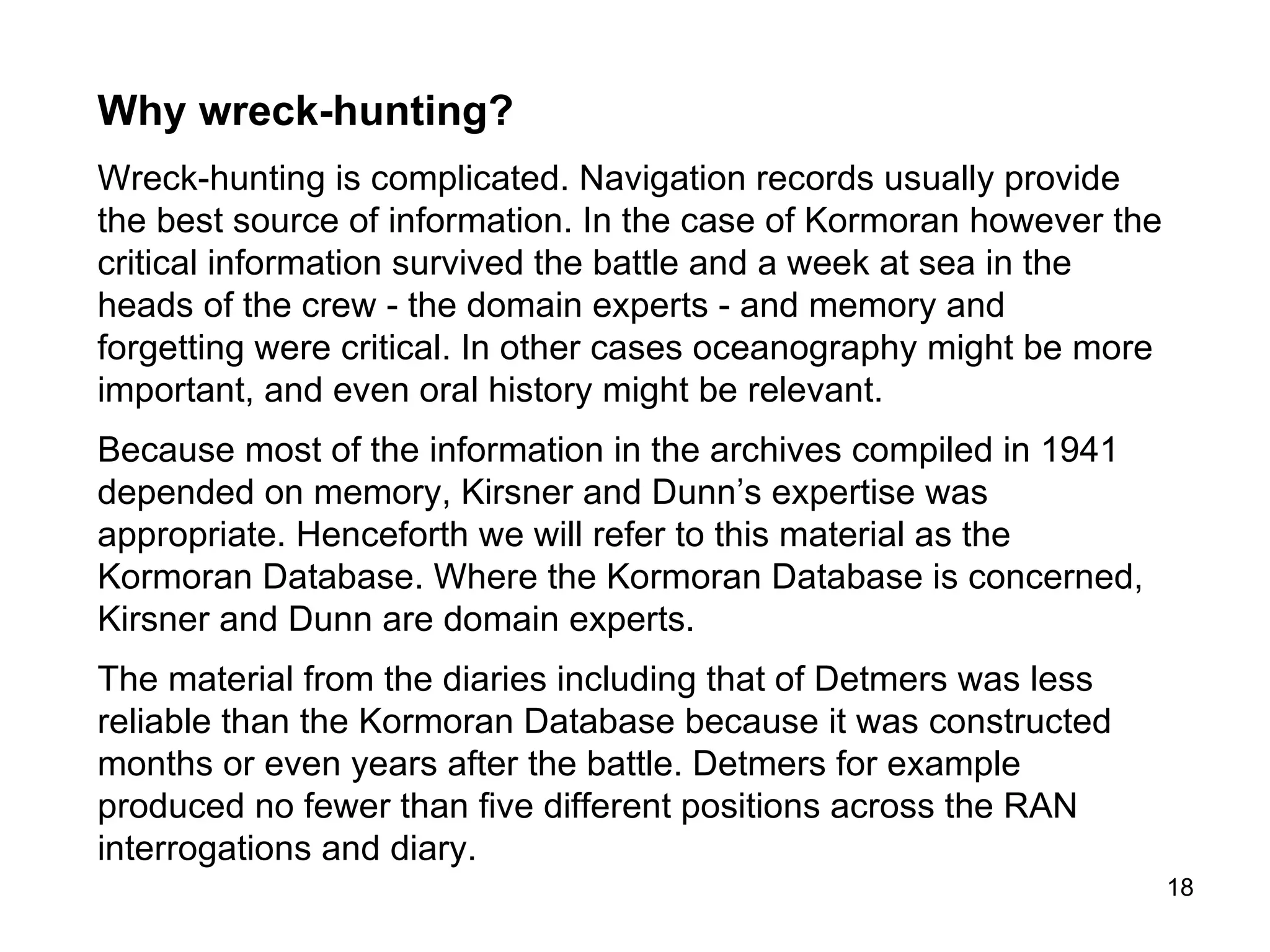 The 1941 interviews and interrogations constituted the primary source. Why? First, they were reported in November and December 1941, months or possibly years prior to the preparation of the diaries and coded dictionaries.  Second, as survival was critical following disembarkation from  Kormoran , it may be assumed that critical information was distributed among the five lifeboat crews, and not the ‘property’ of Detmers alone. This information constitutes ‘expert knowledge’ as distinct from ‘memory’ in the traditional sense (See Speelman & Kirsner, 2005). Third, unless the reports associated with Detmers’ coded dictionary involve different dot patterns with the same information – and there is no suggestion that this is the case - it may be assumed that their reliability reflects only the dot copying skills of Detmers or Detmers’ secretary 