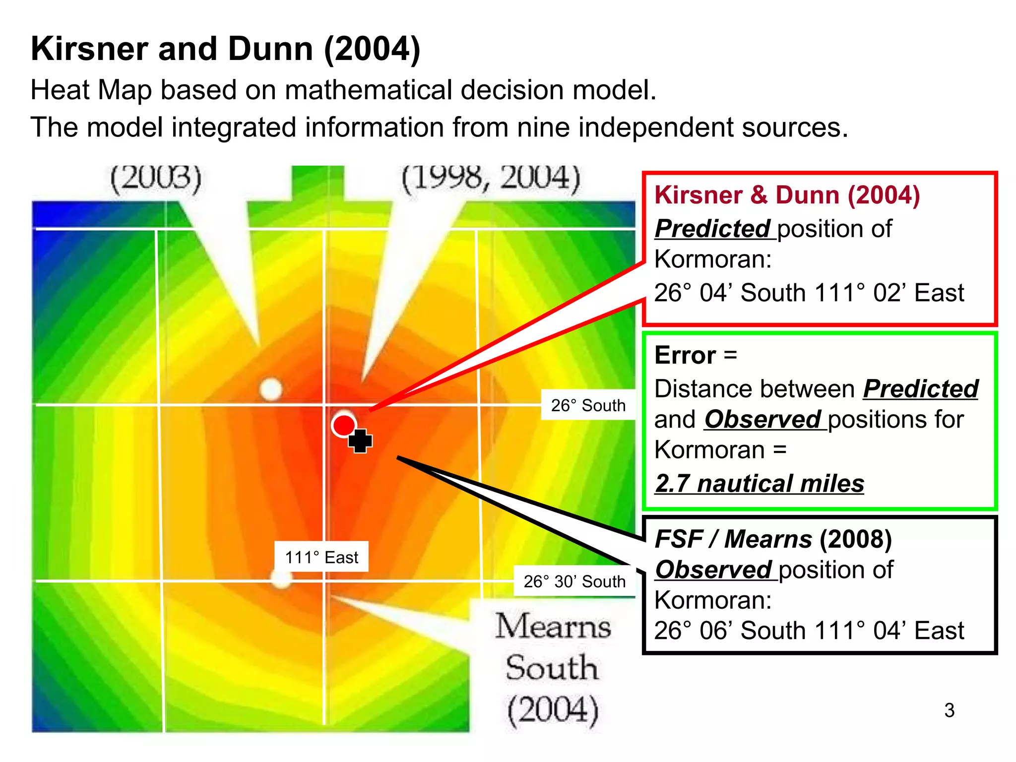 Summary   This story is about Australian science, and the contribution that two Australian scientists made to the search for HSK Kormoran and HMAS Sydney II. Working in collaboration with the  Finding Sydney Foundation   ( FSF )  from 2001, Kim Kirsner and John Dunn identified the position of HSK Kormoran within  2.7 nautical miles.  (Kirsner & Dunn, 2004). They also defined appropriate search boxes for both  Kormoran  and  Sydney  in 2005.  The material was published in  FSF  submissions to the Commonwealth, the states, the RAN, and corporate and private donors during 2005, 2006 and early 2007.  In this account Kirsner and Dunn outline the steps used to achieve these results. The procedure is objective, quantitative, and transparent, and it can therefore be applied to other search projects. The confidence distribution contours on the following page was the final step in a 13-year program to define the location of  Kormoran .  