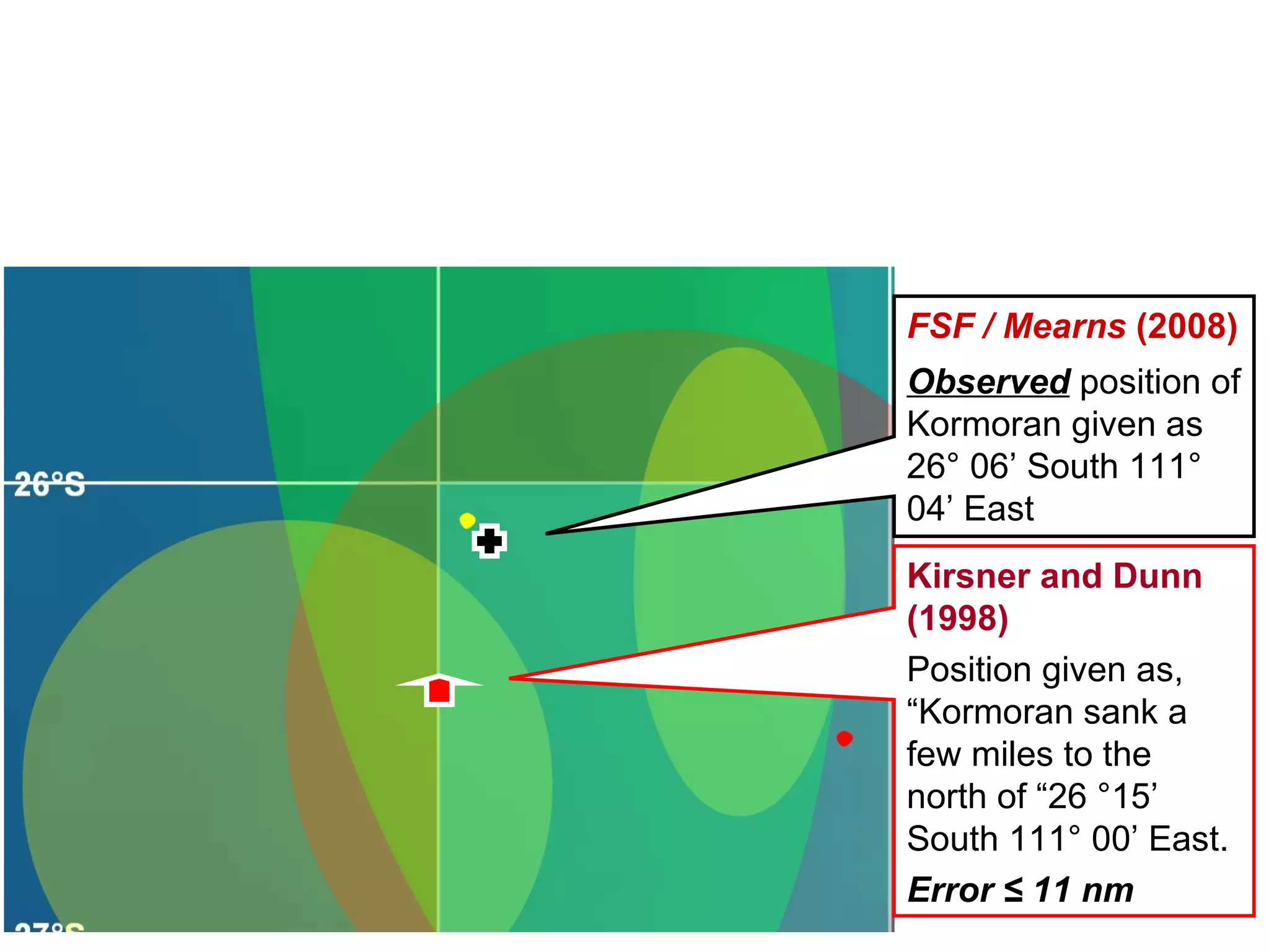 26° South 26° 30’ South Kirsner and Dunn (2004) Predicted  position of  Kormoran  =  26° 04’ South  111° 02’ East FSF  (2005) Search box for  Kormoran  recommended by Kirsner (2005), and adopted and published by the  FSF  ( FSF,   2005 ) FSF / Mearns  (2008) Observed  position of  Kormoran  =  26° 06’ South 111° 04’ East 111° East Kirsner and Dunn (2004) Error = 2.7 nm 