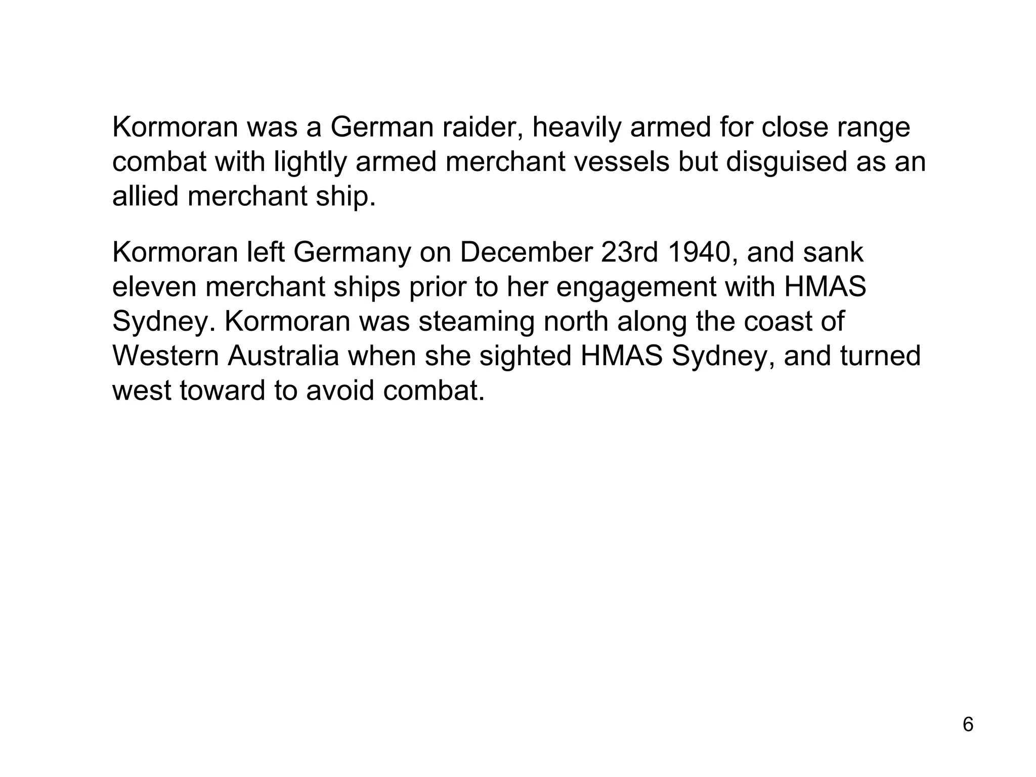 Kormoran  was a German raider, heavily armed for close range combat with lightly armed merchant vessels but disguised as an allied merchant ship.  Kormoran  left Germany on December 23rd 1940, and sank eleven merchant ships prior to her engagement with  Sydney .  Kormoran  was steaming north along the coast of Western Australia when she sighted  Sydney , and turned west toward to avoid combat. HSK Kormoran 