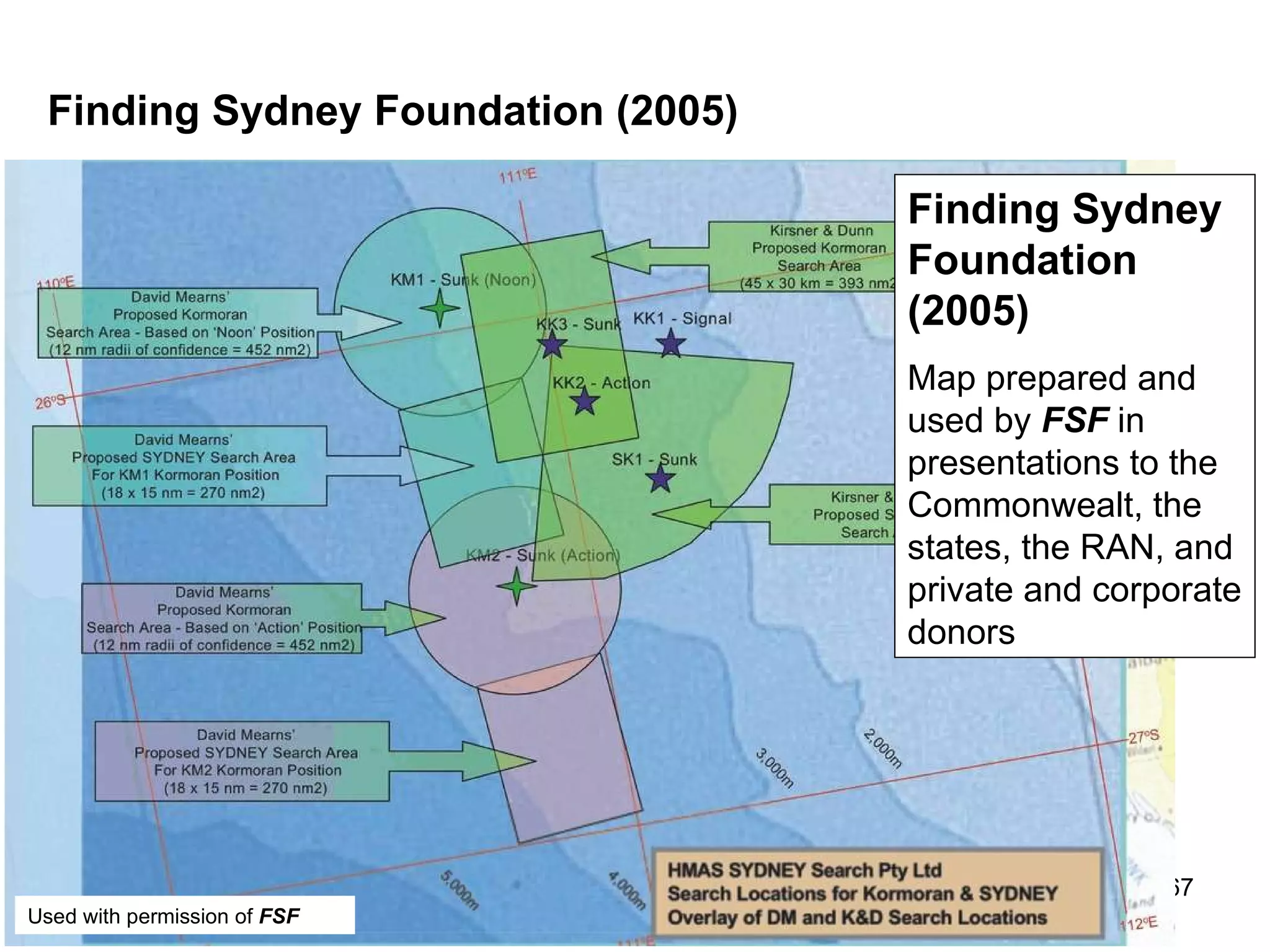 Comment The positions and search boxes provided by Kirsner and Dunn in 2004 and 2005 were adopted and published via an  FSF  POWERPOINT used for presentations to the Commonwealth, the states, the RAN, and corporate and private donors during 2005, 2006 and early 2007 (see  Finding Sydney Foundation, 2005 ).  A paper and the  Kormoran  Database were provided to the Cole Commission of Inquiry in 2008, at the Commission’s request.  If consideration is extended to the RAN, corporate search projects, the Cole Commission, and the funds provided to the  FSF , expenditure on the search for  Kormoran  and  Sydney  was c. $15M.  Australian universities receive hundreds of millions of dollars for research, and they  encourage  their staff to engage in outreach projects including the work of the Museums, and organizations such as the  Finding Sydney Foundation .  The Commonwealth and the Australian community are entitled to an  accurate  account of the performance of their institutions and their staff. 