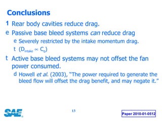 Conclusions Paper 2010-01-0512 Rear body cavities reduce drag. Passive base bleed systems  can  reduce drag Severely restricted by the intake momentum drag.  (D intake     C q ) Active base bleed systems may not offset the fan power consumed. Howell  et al.  (2003), “The power required to generate the bleed flow will offset the drag benefit, and may negate it.” 
