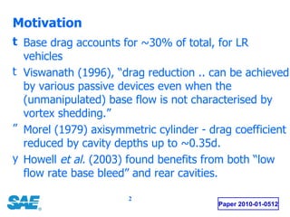 Motivation Base drag accounts for ~30% of total, for LR vehicles Viswanath (1996), “drag reduction .. can be achieved by various passive devices even when the (unmanipulated) base flow is not characterised by vortex shedding.” Morel (1979) axisymmetric cylinder - drag coefficient reduced by cavity depths up to ~0.35d. Howell  et al.  (2003) found benefits from both “low flow rate base bleed” and rear cavities. Paper 2010-01-0512 