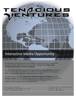  




Interactive Media Opportunity 
 
This document overviews the next level of media coverage that Tenacious Ventures will
provide your event. With our services we are able to: increase viewership, reach,
attendance, interactions and brand recognition.

We create a buzz and marketing appeal that happens before, during and after the closure of
your event. The content we produce has a residual effect online that allows for a targeted
online campaign while augmenting traditional marketing efforts.
An interactive live event has a deeper more meaningful impact on attendees; increases
attendee retention and while increasing how easy it is to spread the word. By leveraging new
live media and the web, we further the marketing and advertising goals of the event
organizers and the organizations sponsoring the event.


Colin Christianson                                                     Tenacious Ventures
                                                                                t h
Colin@TenaciousVentures.com                                            2148 8  Ave W. 
Cell: (360) 820‐1036                                                   Seattle, WA 98119 
 