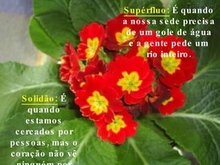 Supérfluo:  É quando a nossa sede precisa de um gole de água e a gente pede um rio inteiro. Solidão:  É quando estamos cercados por pessoas, mas o coração não vê ninguém por perto. 