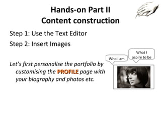Hands-on Part II Content construction Step 1: Use the Text Editor Step 2: Insert Images Let’s first personalise the portfolio by customising the  PROFILE   page with your biography and photos etc. Who I am What I aspire to be 