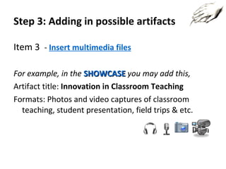 Step 3: Adding in possible artifacts Item  3   -  Insert multimedia files For example, in the  SHOWCASE   you may add this, Artifact title:  Innovation in Classroom Teaching Formats: Photos and video captures of classroom teaching, student presentation, field trips & etc. 