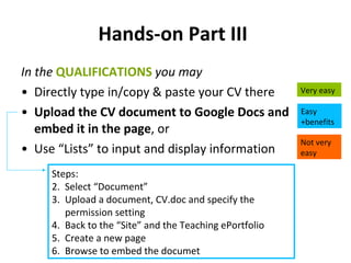 Hands-on Part III   In the  QUALIFICATIONS   you may Directly type in/copy & paste your CV there Upload the CV document to Google Docs and embed it in the page , or Use “Lists” to input and display information  Very easy Easy +benefits Not very easy Steps: Select “Document” Upload a document, CV.doc and specify the permission setting Back to the “Site” and the Teaching ePortfolio Create a new page Browse to embed the documet 