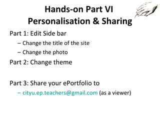 Hands-on Part VI  Personalisation & Sharing Part 1: Edit Side bar Change the title of the site Change the photo Part 2: Change theme Part 3: Share your ePortfolio to [email_address]  (as a viewer) 
