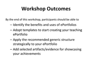 Workshop Outcomes By the end of this workshop, participants should be able to   Identify the benefits and uses of ePortfolios  Adopt templates to start creating your teaching ePortfolio  Apply the recommended generic structure strategically to your ePortfolio  Add selected artifacts/evidence for showcasing your achievements  