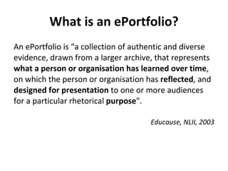 What is an ePortfolio? An ePortfolio is “a collection of authentic and diverse evidence, drawn from a larger archive, that represents  what a person or organisation has learned over time , on which the person or organisation has  reflected , and  designed for presentation  to one or more audiences for a particular rhetorical  purpose ".  Educause, NLII, 2003 