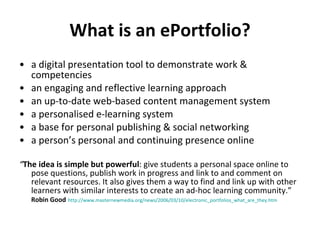 What is an ePortfolio? a digital presentation tool to demonstrate work & competencies an engaging and reflective learning approach an up-to-date web-based content management system a personalised e-learning system a base for personal publishing & social networking a person’s personal and continuing presence online “ The idea is simple but powerful : give students a personal space online to pose questions, publish work in progress and link to and comment on relevant resources. It also gives them a way to find and link up with other learners with similar interests to create an ad-hoc learning community.”  Robin Good   http://www.masternewmedia.org/news/2006/03/10/electronic_portfolios_what_are_they.htm   