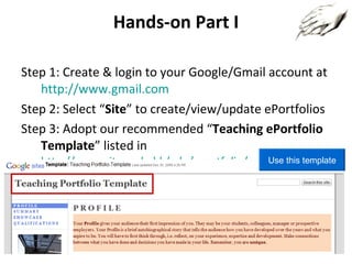 Hands-on Part I Step 1: Create & login to your Google/Gmail account at  http://www.gmail.com Step 2: Select “ Site ” to create/view/update ePortfolios Step 3: Adopt our recommended “ Teaching ePortfolio Template ” listed in  http://www.cityu.edu.hk/edo/eportfolio/gallery/ Click the button “Use this template” Use this template 