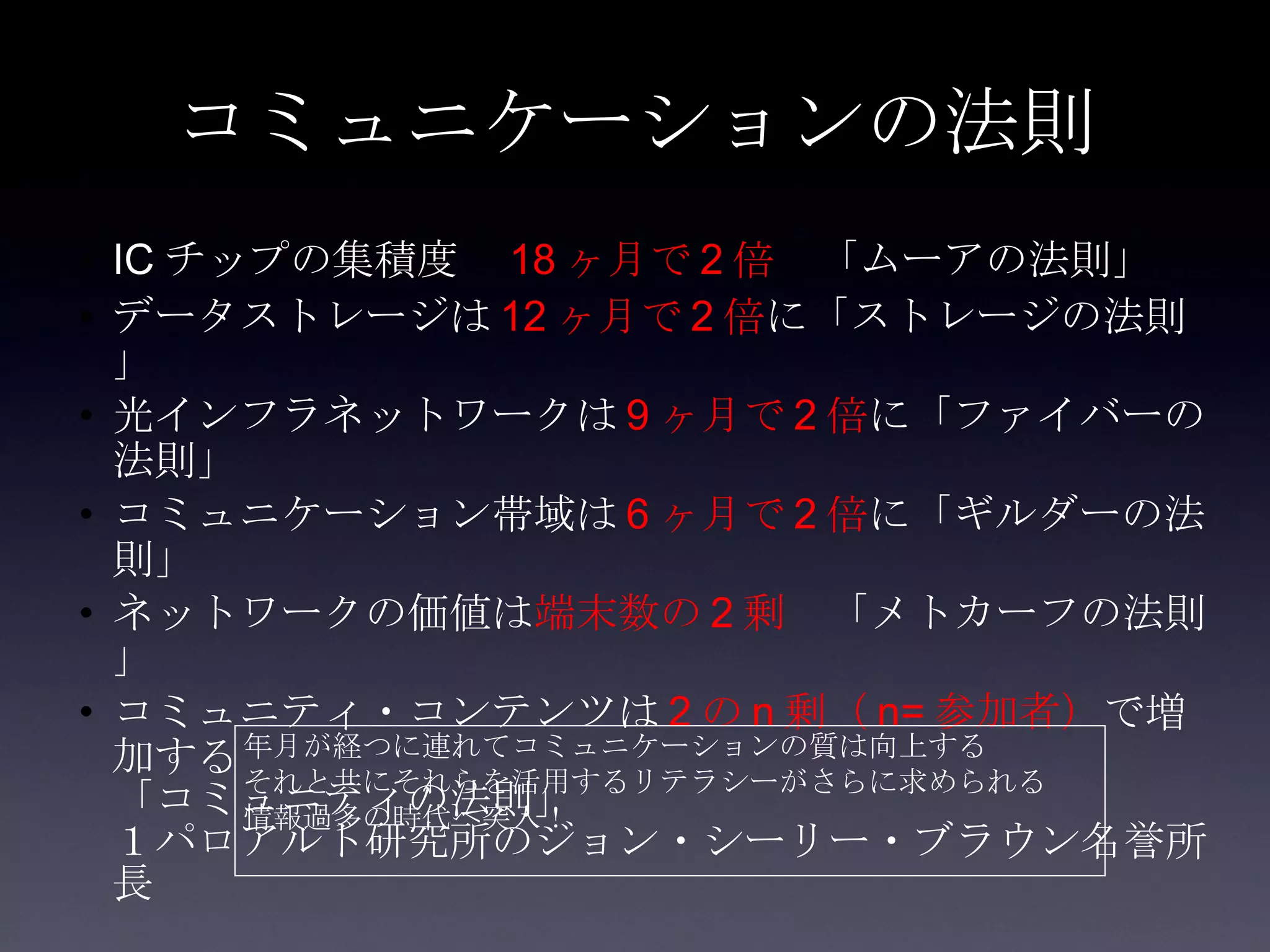 コミュニケーションの法則 IC チップの集積度　 18 ヶ月で 2 倍 　「ムーアの法則」 データストレージは 12 ヶ月で 2 倍 に「ストレージの法則」 光インフラネットワークは 9 ヶ月で 2 倍 に「ファイバーの法則」 コミュニケーション帯域は 6 ヶ月で 2 倍 に「ギルダーの法則」 ネットワークの価値は 端末数の 2 剰 　「メトカーフの法則」 コミュニティ・コンテンツは 2 の n 剰（ n= 参加者） で増加する 「コミュニティの法則」 １パロアルト研究所のジョン・シーリー・ブラウン名誉所長 年月が経つに連れてコミュニケーションの質は向上する それと共にそれらを活用するリテラシーがさらに求められる 情報過多の時代へ突入！ 
