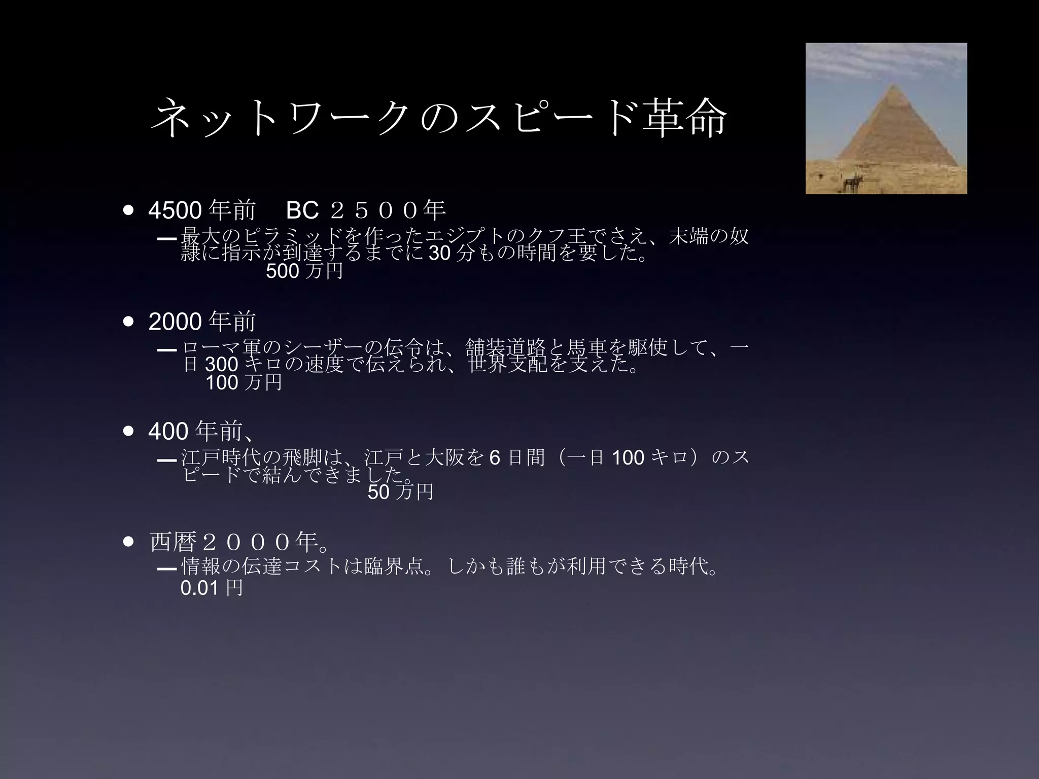 ネットワークのスピード革命 4500 年前　 BC ２５００年 最大のピラミッドを作ったエジプトのクフ王でさえ、末端の奴隷に指示が到達するまでに 30 分もの時間を要した。　　　　　　　　 500 万円 2000 年前　 ローマ軍のシーザーの伝令は、舗装道路と馬車を駆使して、一日 300 キロの速度で伝えられ、世界支配を支えた。　　　　　　 100 万円 400 年前、 江戸時代の飛脚は、江戸と大阪を 6 日間（一日 100 キロ）のスピードで結んできました。　　　　　　　　　　　　　　　　　　　　　　　　　 50 万円 西暦２０００年。 情報の伝達コストは臨界点。しかも誰もが利用できる時代。　 0.01 円 　　　　　　　　　　　　　　　　　　　　　　　　　　　　　　　　　　　　　　　　　　　　　　　　　　 