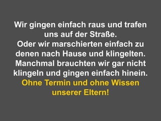 Wir gingen einfach raus und trafen uns auf der Straße. Oder wir marschierten einfach zu denen nach Hause und klingelten. Manchmal brauchten wir gar nicht klingeln und gingen einfach hinein. Ohne Termin und ohne Wissen unserer Eltern! 