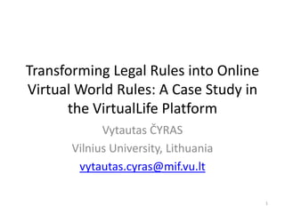 Transforming Legal Rules into Online
Virtual World Rules: A Case Study in
the VirtualLife Platform
Vytautas ČYRAS
Vilnius University, Lithuania
vytautas.cyras@mif.vu.lt
1
 