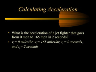 Calculating Acceleration

• What is the acceleration of a jet fighter that goes
from 0 mph to 165 mph in 2 seconds?
• v1 = 0 miles/hr, v2 = 165 miles/hr, t1 = 0 seconds,
and t2 = 2 seconds

 