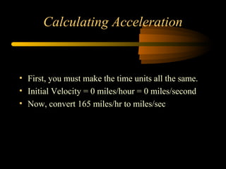 Calculating Acceleration

• First, you must make the time units all the same.
• Initial Velocity = 0 miles/hour = 0 miles/second
• Now, convert 165 miles/hr to miles/sec

 
