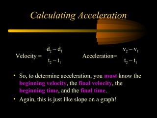 Calculating Acceleration

Velocity =

d2 – d1
t2 – t 1

Acceleration=

v2 – v1
t2 – t1

• So, to determine acceleration, you must know the
beginning velocity, the final velocity, the
beginning time, and the final time.
• Again, this is just like slope on a graph!

 