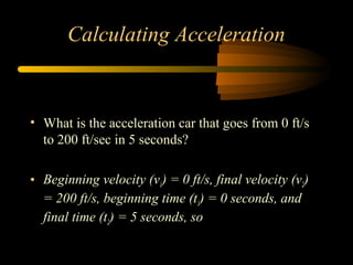 Calculating Acceleration

• What is the acceleration car that goes from 0 ft/s
to 200 ft/sec in 5 seconds?
• Beginning velocity (v1) = 0 ft/s, final velocity (v2)
= 200 ft/s, beginning time (t1) = 0 seconds, and
final time (t2) = 5 seconds, so

 