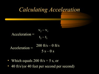 Calculating Acceleration

Acceleration =

v2 – v1
t2 – t 1

200 ft/s – 0 ft/s
Acceleration =
5s–0s
• Which equals 200 ft/s ÷ 5 s, or
• 40 ft/s2 (or 40 feet per second per second)

 