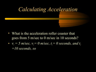 Calculating Acceleration

• What is the acceleration roller coaster that
goes from 5 m/sec to 0 m/sec in 10 seconds?
• v1 = 5 m/sec, v2 = 0 m/sec, t1 = 0 seconds, and t2
=10 seconds, so

 