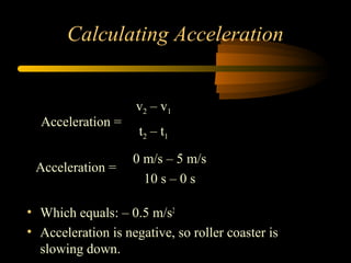 Calculating Acceleration

Acceleration =
Acceleration =

v2 – v1
t2 – t 1
0 m/s – 5 m/s
10 s – 0 s

• Which equals: – 0.5 m/s2
• Acceleration is negative, so roller coaster is
slowing down.

 