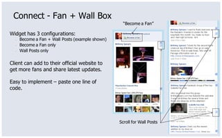 Connect - Fan + Wall Box
                                                    “Become a Fan”

Widget has 3 configurations:
  •   Become a Fan + Wall Posts (example shown)
  •   Become a Fan only
  •   Wall Posts only

Client can add to their official website to
get more fans and share latest updates.

Easy to implement – paste one line of
code.




                                                  Scroll for Wall Posts
 