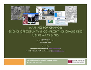 MAPPING FOR CHANGE:
SEIZING OPPORTUNITY & CONFRONTING CHALLENGES
               USING MAPS & GIS
                                  Presentation to:
                           Jessie Ball duPont Foundation
                                 January 13th 2010

                                   Presented by:
               Jason R
               J     Reece, S i R
                            Senior Researcher (R
                                          h (Reece.35@osu.edu)
                                                   35@     d )
          Samir Gambhir, Senior Research Associate (Gambhir.2@osu.edu)




          The Kirwan Institute for the Study of Race & Ethnicity
          The Ohio State University
 