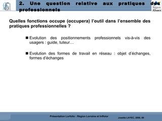 2. Une question relative aux pratiques des professionnels Quelles fonctions occupe (occupera) l’outil dans l’ensemble des pratiques professionnelles ?  Evolution des positionnements professionnels vis-à-vis des usagers : guide, tuteur… Evolution des formes de travail en réseau : objet d’échanges, formes d’échanges Josette LAYEC, 2006, 69 Présentation Lorfolio : Région Lorraine et Inffolor 