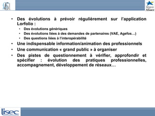 Des évolutions à prévoir régulièrement sur l’application Lorfolio : Des évolutions génériques Des évolutions liées à des demandes de partenaires (VAE, Agefos…)  Des questions liées à l’interopérabilité Une indispensable information/animation des professionnels Une communication « grand public » à organiser Des pistes de questionnement à vérifier, approfondir et spécifier : évolution des pratiques professionnelles, accompagnement, développement de réseaux… 