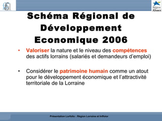 Schéma Régional de Développement Economique 2006 Valoriser  la nature et le niveau des  compétences   des actifs lorrains (salariés et demandeurs d’emploi)  Considérer le  patrimoine humain  comme un atout  pour le développement économique et l’attractivité  territoriale de la Lorraine Présentation Lorfolio : Région Lorraine et Inffolor 
